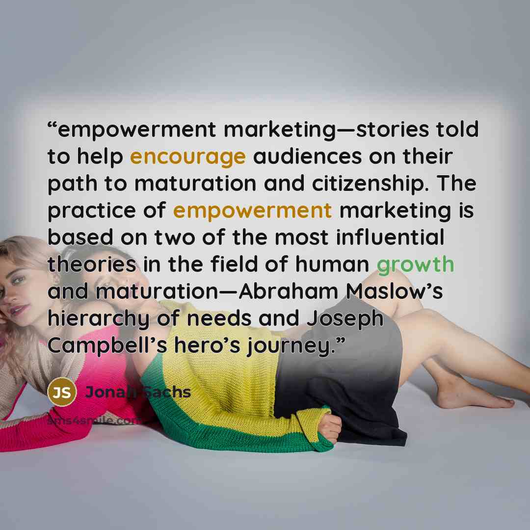 “empowerment marketing—stories told to help encourage audiences on their path to maturation and citizenship. The practice of empowerment marketing is based on two of the most influential theories in the field of human growth and maturation—Abraham Maslow’s hierarchy of needs and Joseph Campbell’s…” quote by Jonah Sachs