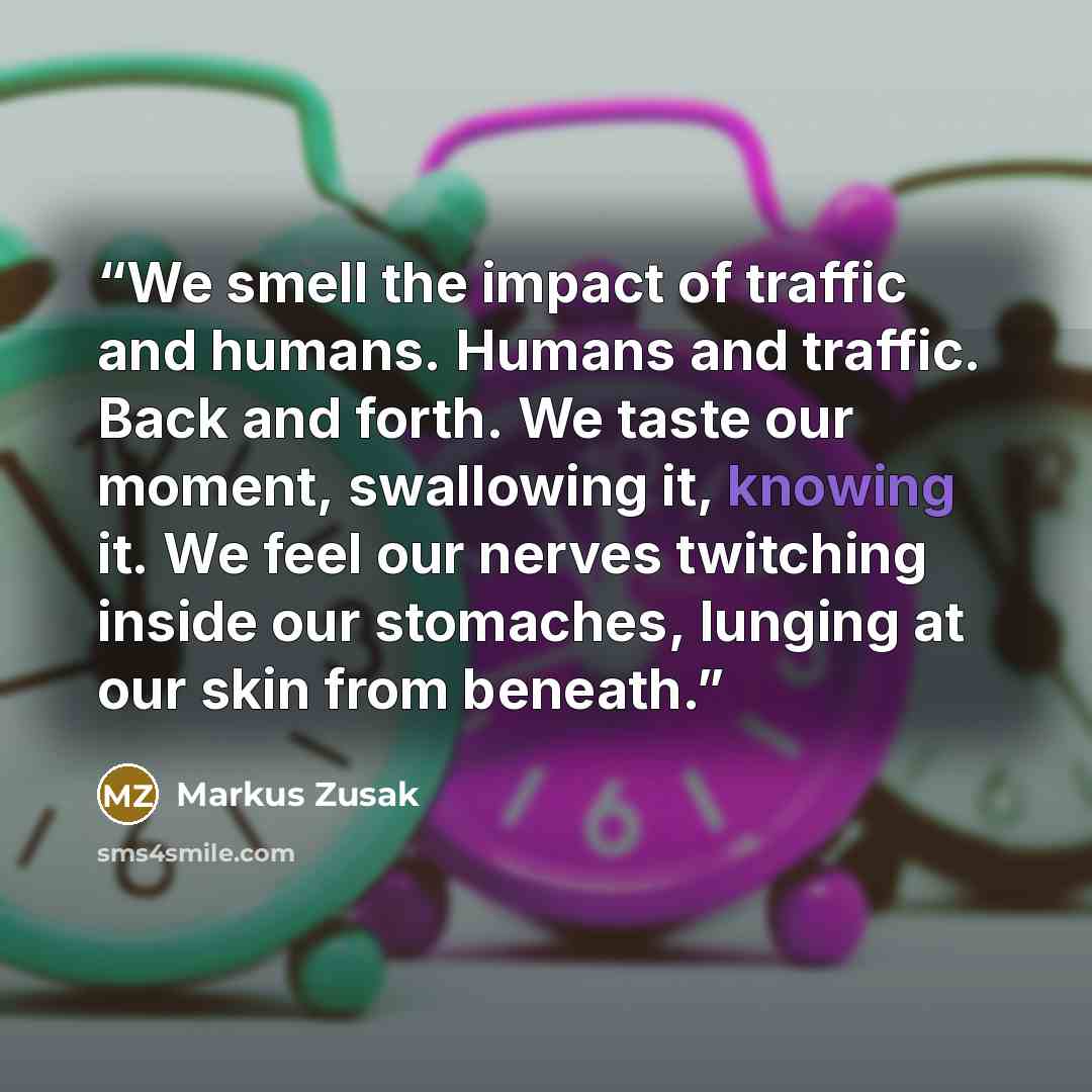 “We smell the impact of traffic and humans. Humans and traffic. Back and forth. We taste our moment, swallowing it, knowing it. We feel our nerves twitching inside our stomaches, lunging at our skin from beneath.” quote by Markus Zusak