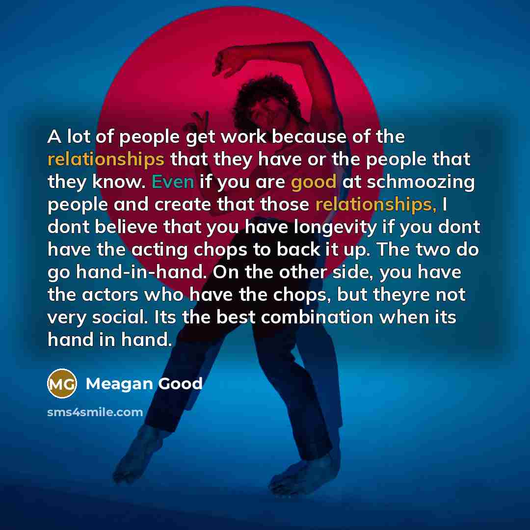 “A lot of people get work because of the relationships that they have or the people that they know. Even if you are good at schmoozing people and create that those relationships, I dont believe that you have longevity if you dont have the acting chops to back it up. The two do go hand-in-hand. On…” quote by Meagan Good