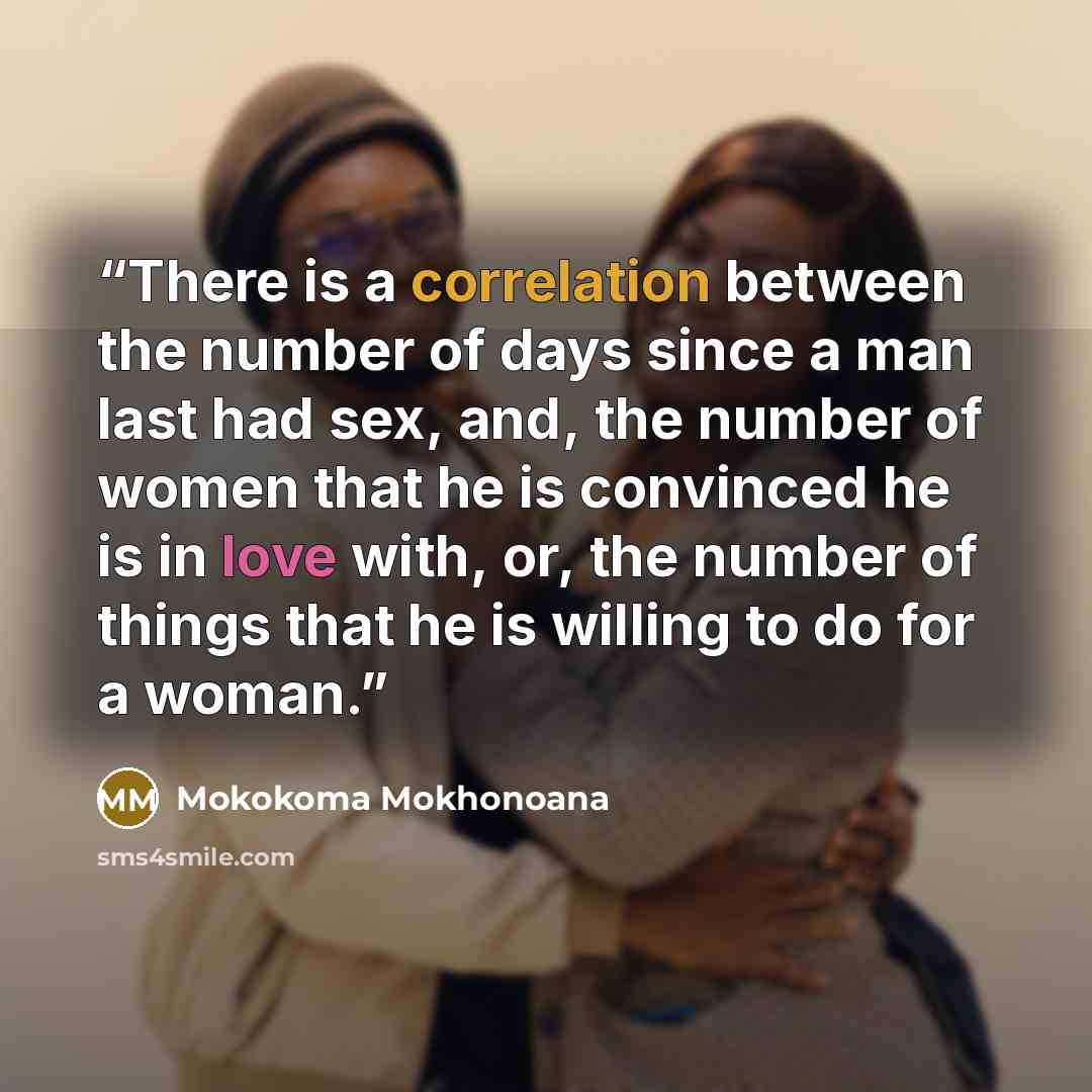 “There is a correlation between the number of days since a man last had sex, and, the number of women that he is convinced he is in love with, or, the number of things that he is willing to do for a woman.” quote by Mokokoma Mokhonoana