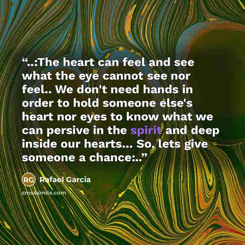 “..:The heart can feel and see what the eye cannot see nor feel.. We don't need hands in order to hold someone else's heart nor eyes to know what we can persive in the spirit and deep inside our hearts… So, lets give someone a chance:..” quote by Rafael Garcia