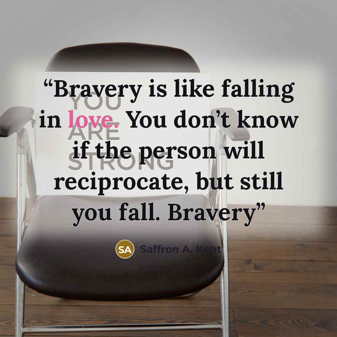 “Bravery is like falling in love. You don’t know if the person will reciprocate, but still you fall. Bravery” quote by Saffron A. Kent