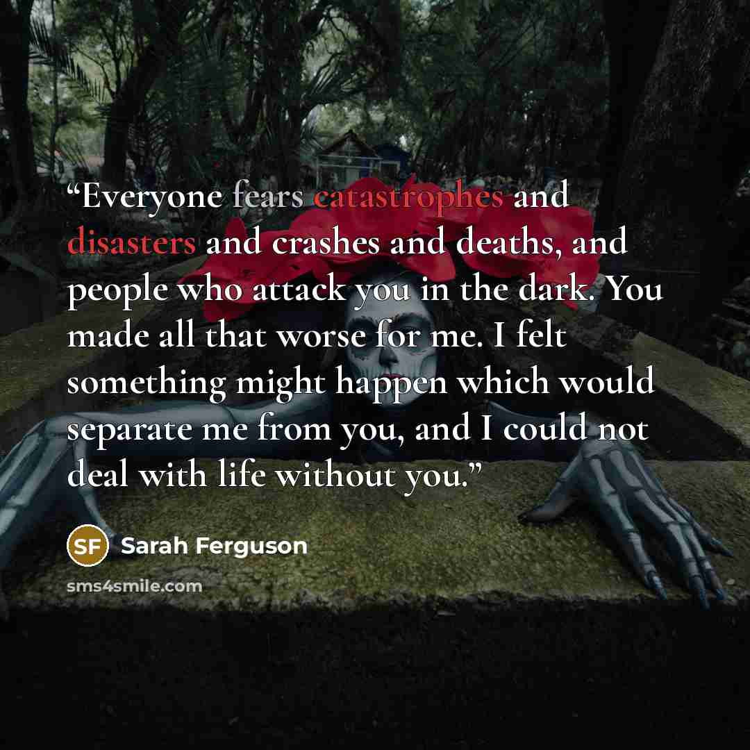 “Everyone fears catastrophes and disasters and crashes and deaths, and people who attack you in the dark. You made all that worse for me. I felt something might happen which would separate me from you, and I could not deal with life without you.” quote by Sarah Ferguson
