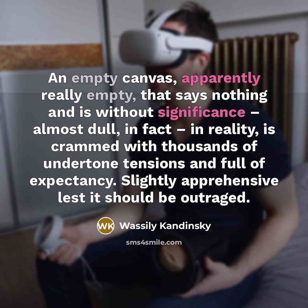 “An empty canvas, apparently really empty, that says nothing and is without significance – almost dull, in fact – in reality, is crammed with thousands of undertone tensions and full of expectancy. Slightly apprehensive lest it should be outraged.” quote by Wassily Kandinsky