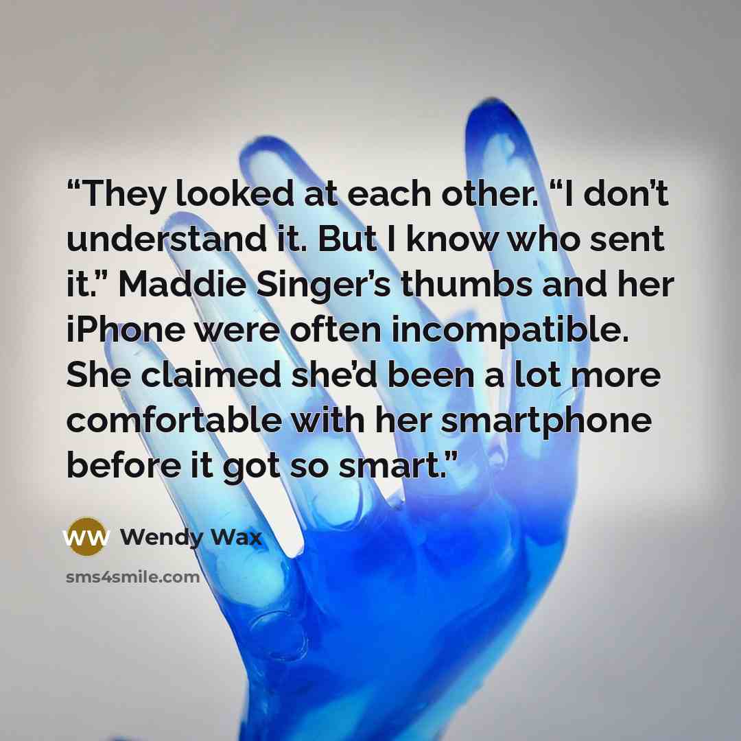 “They looked at each other. “I don’t understand it. But I know who sent it.” Maddie Singer’s thumbs and her iPhone were often incompatible. She claimed she’d been a lot more comfortable with her smartphone before it got so smart.” quote by Wendy Wax
