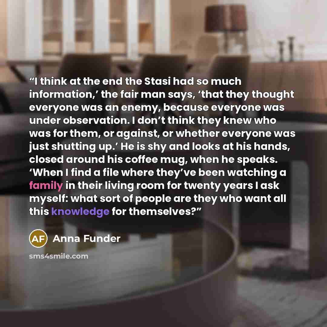 “I think at the end the Stasi had so much information,’ the fair man says, ‘that they thought everyone was an enemy, because everyone was under observation. I don’t think they knew who was for them, or against, or whether everyone was just shutting up.’ He is shy and looks at his hands, closed…” quote by Anna Funder