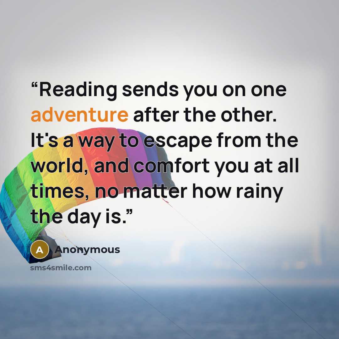 “Reading sends you on one adventure after the other. It's a way to escape from the world, and comfort you at all times, no matter how rainy the day is.” quote by Anonymous