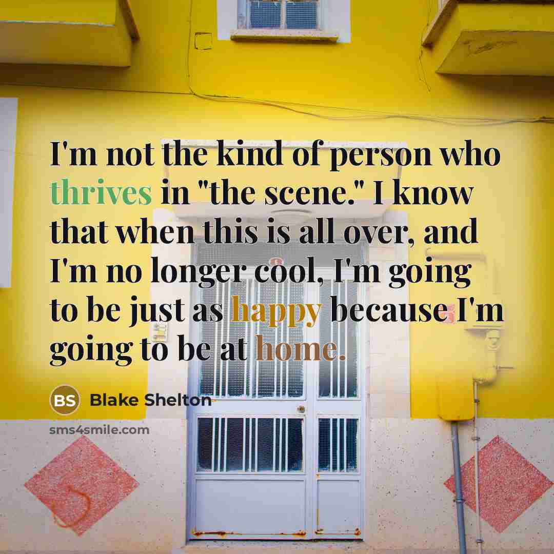 “I'm not the kind of person who thrives in "the scene." I know that when this is all over, and I'm no longer cool, I'm going to be just as happy because I'm going to be at home.” quote by Blake Shelton