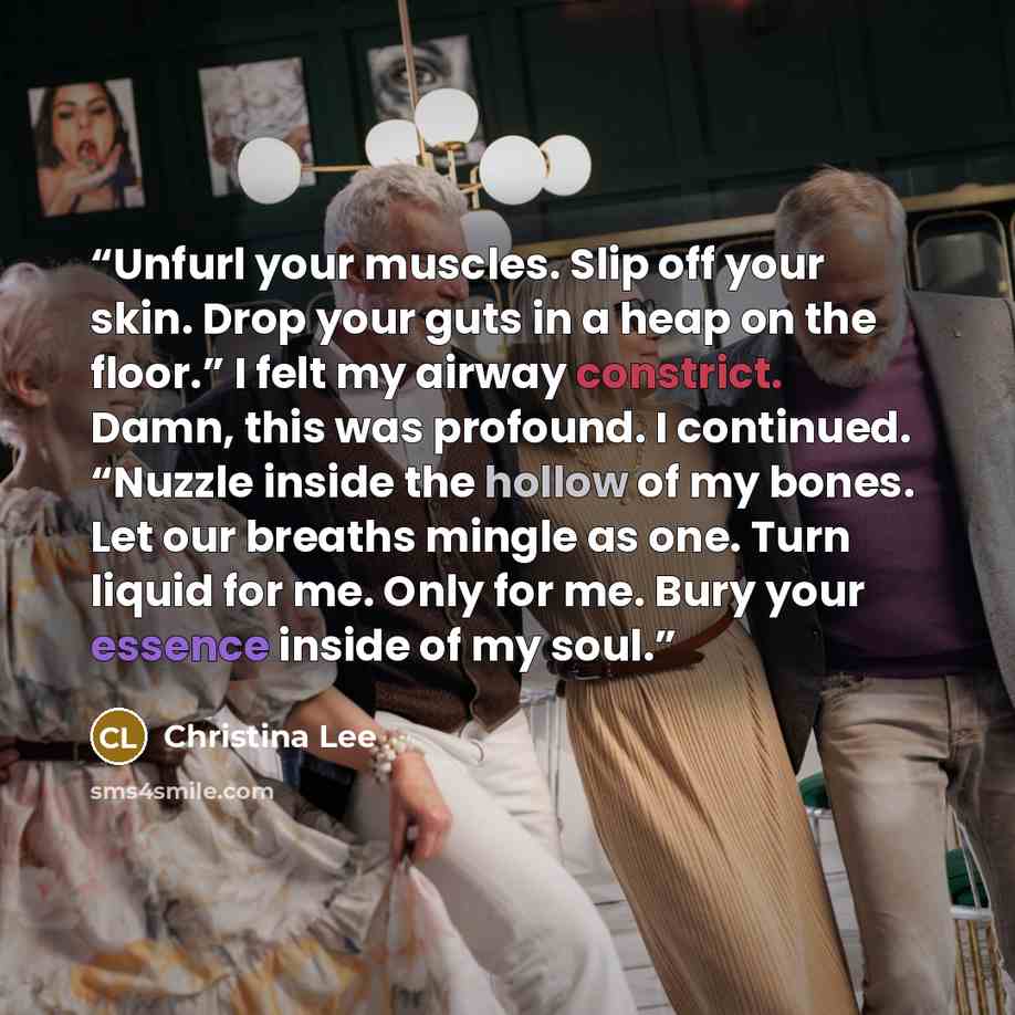 “Unfurl your muscles. Slip off your skin. Drop your guts in a heap on the floor.” I felt my airway constrict. Damn, this was profound. I continued. “Nuzzle inside the hollow of my bones. Let our breaths mingle as one. Turn liquid for me. Only for me. Bury your essence inside of my soul.” quote by Christina Lee