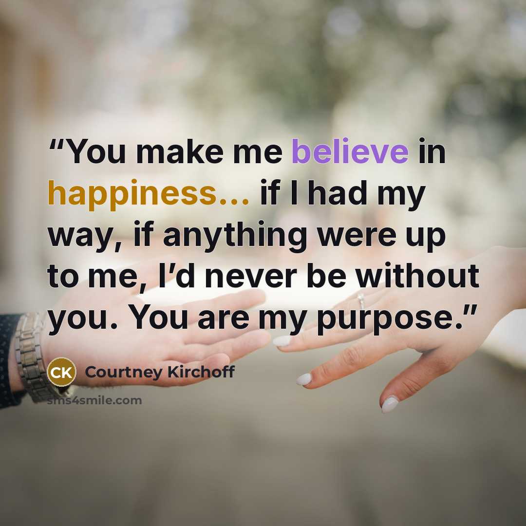 “You make me believe in happiness... if I had my way, if anything were up to me, I’d never be without you. You are my purpose.” quote by Courtney Kirchoff