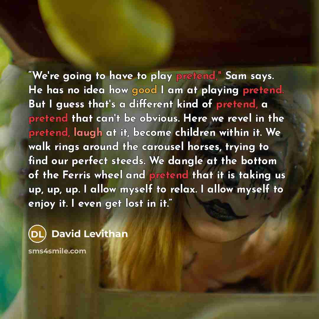 “We're going to have to play pretend," Sam says. He has no idea how good I am at playing pretend. But I guess that's a different kind of pretend, a pretend that can't be obvious. Here we revel in the pretend, laugh at it, become children within it. We walk rings around the carousel horses, trying…” quote by David Levithan