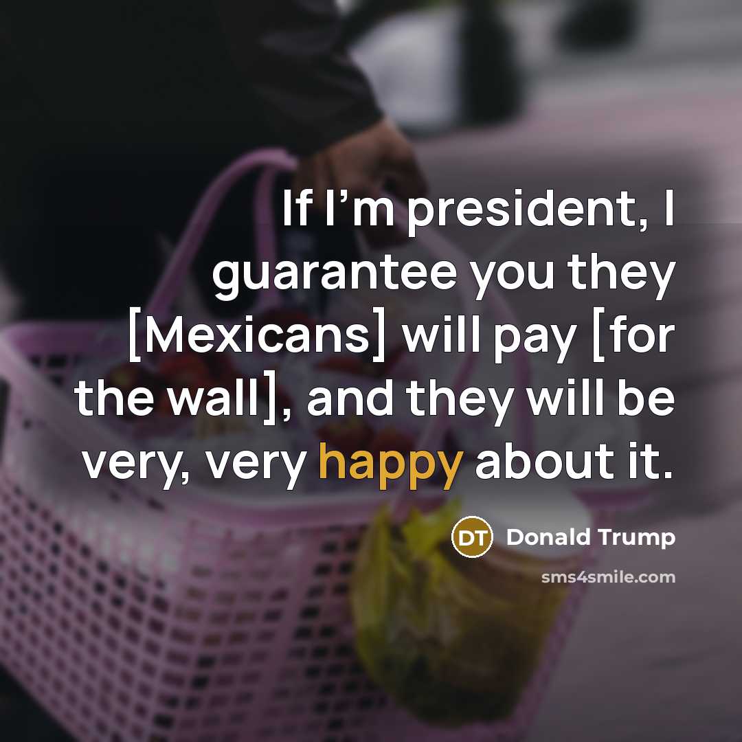 “If I`m president, I guarantee you they [Mexicans] will pay…” quote by Donald Trump