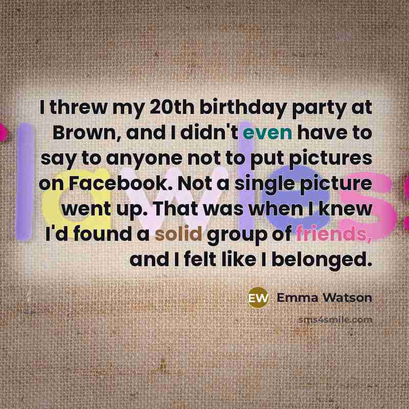 “I threw my 20th birthday party at Brown, and I didn't even have to say to anyone not to put pictures on Facebook. Not a single picture went up. That was when I knew I'd found a solid group of friends, and I felt like I belonged.” quote by Emma Watson