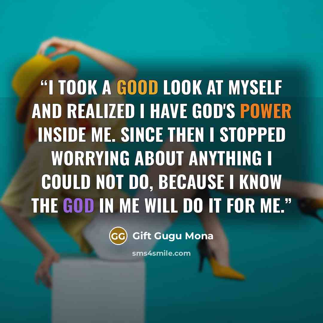 “I took a good look at myself and realized I have God's power inside me. Since then I stopped worrying about anything I could not do, because I know the God in me will do it for me.” quote by Gift Gugu Mona