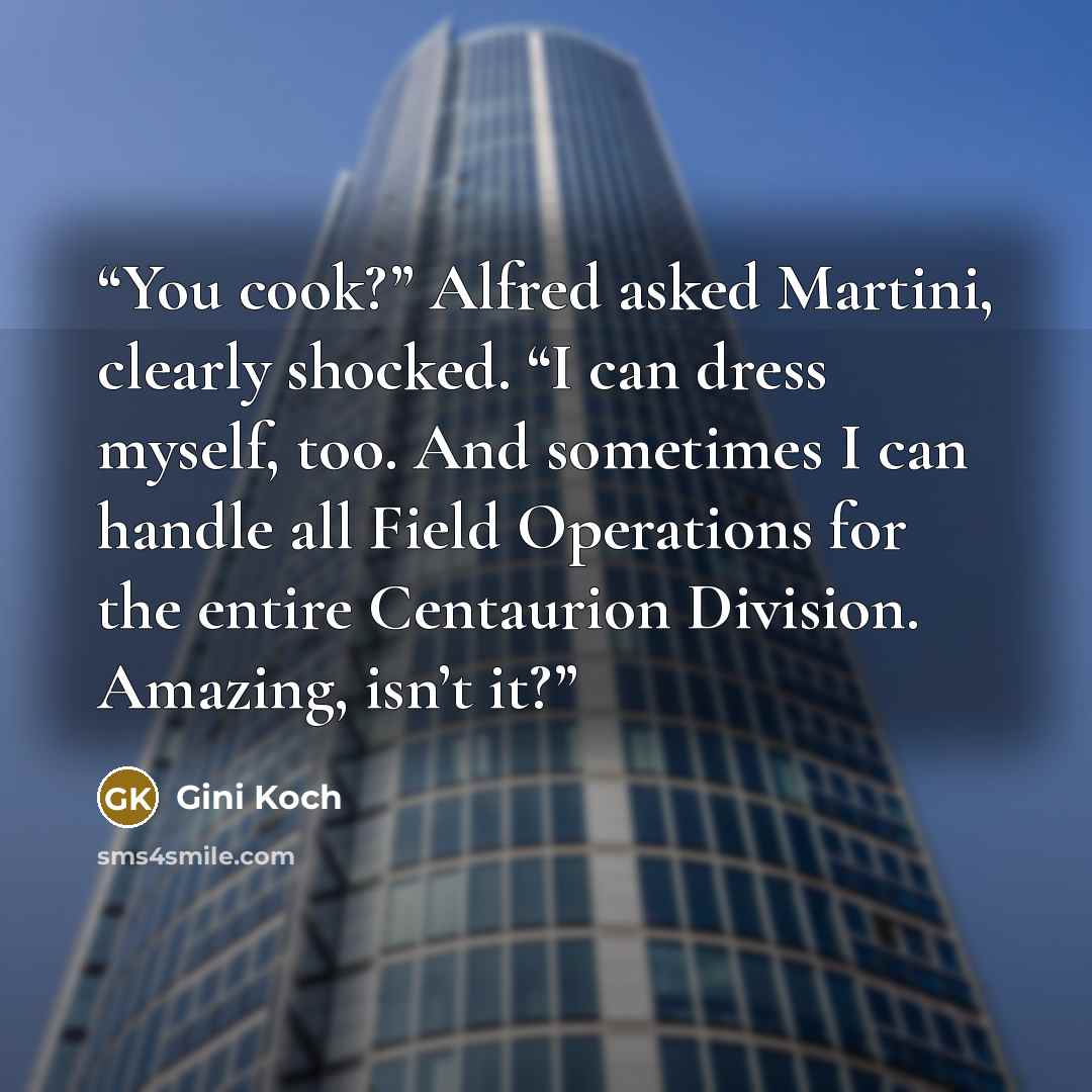 “You cook?” Alfred asked Martini, clearly shocked. “I can dress myself, too. And sometimes I can handle all Field Operations for the entire Centaurion Division. Amazing, isn’t it?” quote by Gini Koch