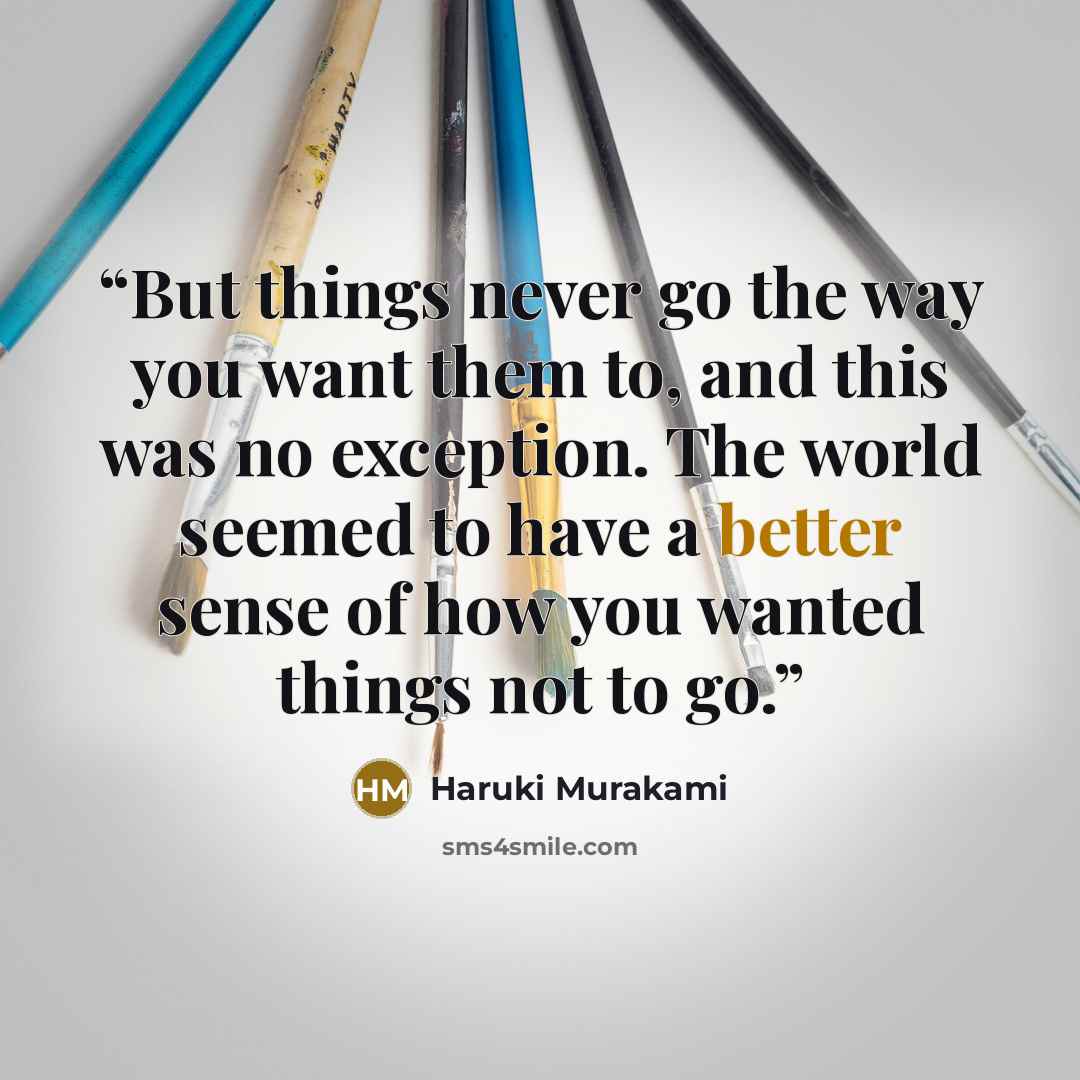 “But things never go the way you want them to, and this was no exception. The world seemed to have a better sense of how you wanted things not to go.” quote by Haruki Murakami