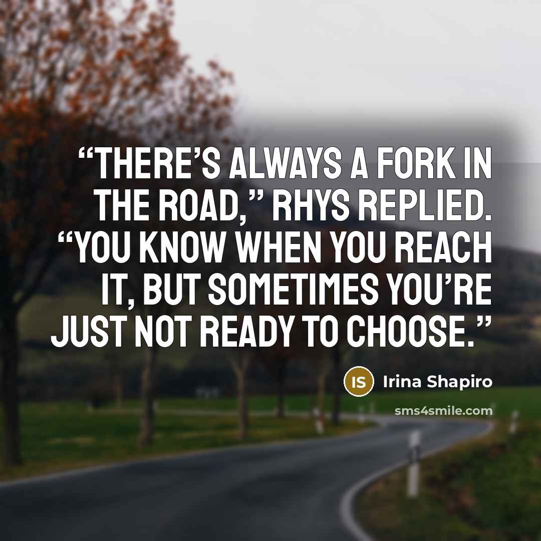“There’s always a fork in the road,” Rhys replied. “You know when you reach it, but sometimes you’re just not ready to choose.” quote by Irina Shapiro