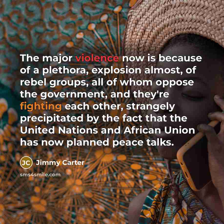 “The major violence now is because of a plethora, explosion almost, of rebel groups, all of whom oppose the government, and they're fighting each other, strangely precipitated by the fact that the United Nations and African Union has now planned peace talks.” quote by Jimmy Carter