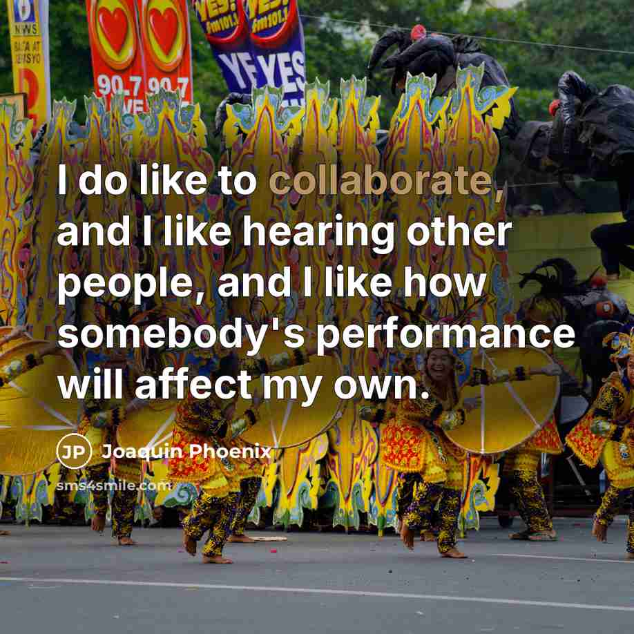 “I do like to collaborate, and I like hearing other people, and I like how somebody's performance will affect my own.” quote by Joaquin Phoenix