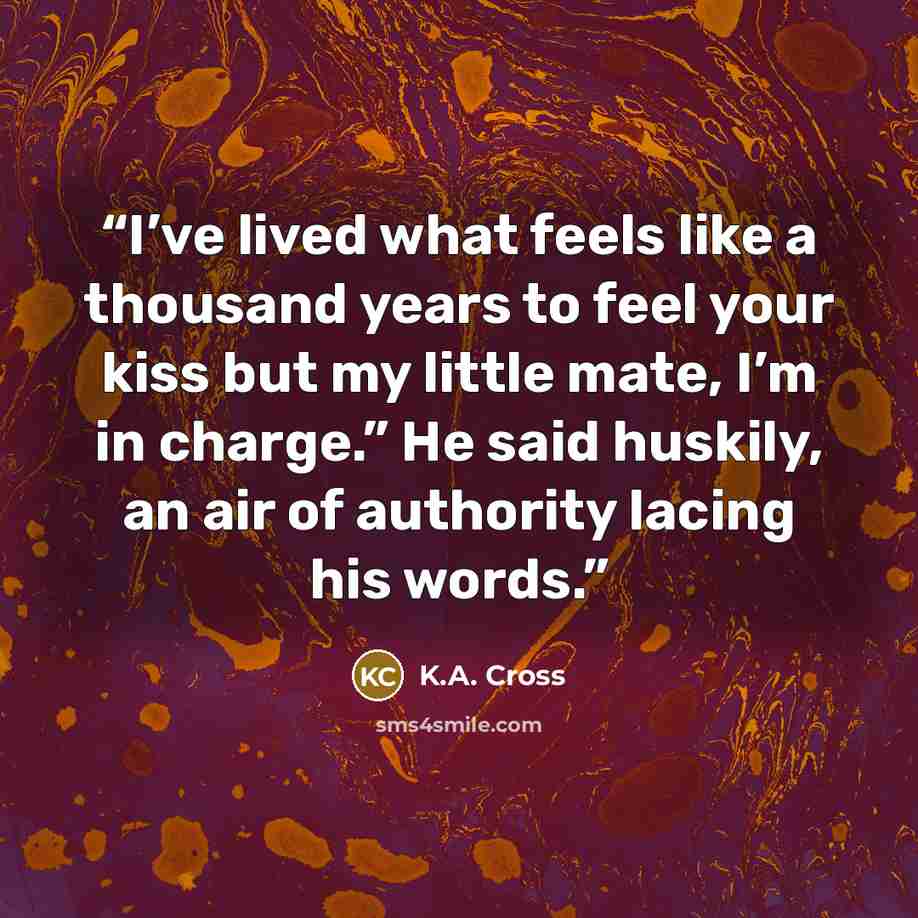 “I’ve lived what feels like a thousand years to feel your kiss but my little mate, I’m in charge.” He said huskily, an air of authority lacing his words.” quote by K.A. Cross