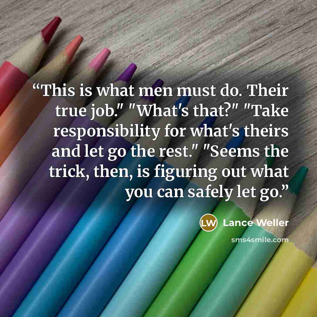 “This is what men must do. Their true job." "What's that?" "Take responsibility for what's theirs and let go the rest." "Seems the trick, then, is figuring out what you can safely let go.” quote by Lance Weller