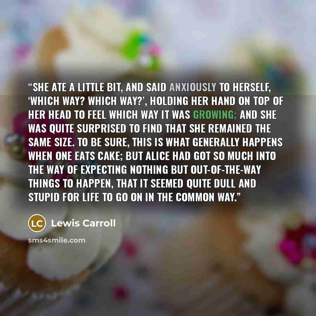 “She ate a little bit, and said anxiously to herself, ‘Which way? Which way?’, holding her hand on top of her head to feel which way it was growing; and she was quite surprised to find that she remained the same size. To be sure, this is what generally happens when one eats cake; but Alice had got…” quote by Lewis Carroll