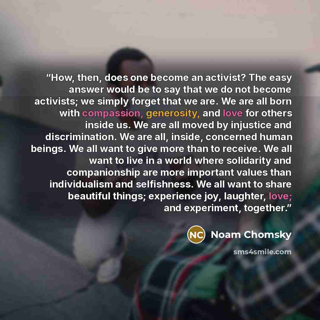 “How, then, does one become an activist? The easy answer would be to say that we do not become activists; we simply forget that we are. We are all born with compassion, generosity, and love for others inside us. We are all moved by injustice and discrimination. We are all, inside, concerned human…” quote by Noam Chomsky
