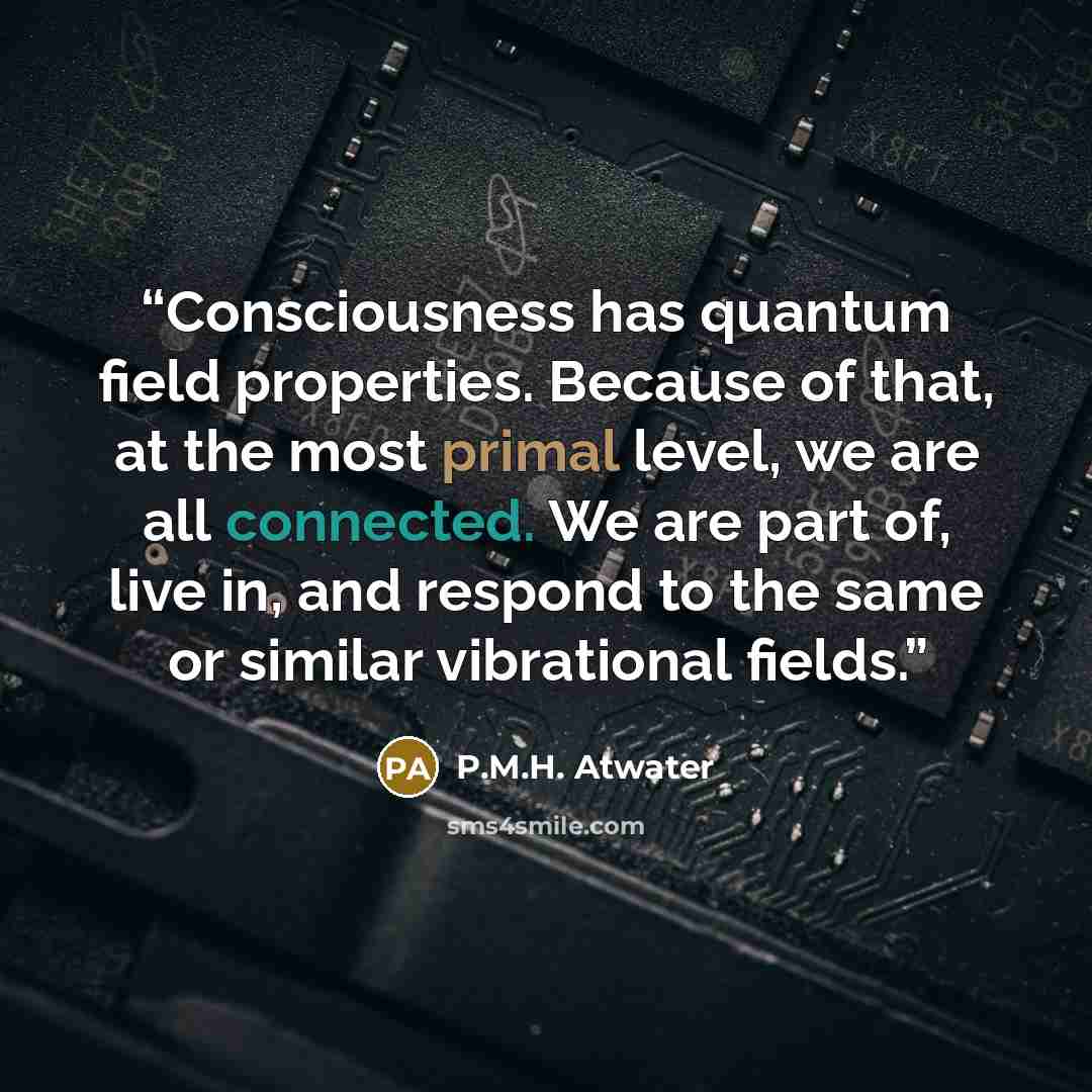 “Consciousness has quantum field properties. Because of that, at the most primal level, we are all connected. We are part of, live in, and respond to the same or similar vibrational fields.” quote by P.M.H. Atwater