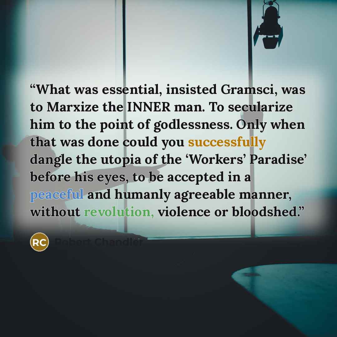 “What was essential, insisted Gramsci, was to Marxize the INNER man. To secularize him to the point of godlessness. Only when that was done could you successfully dangle the utopia of the ‘Workers’ Paradise’ before his eyes, to be accepted in a peaceful and humanly agreeable manner, without…” quote by Robert Chandler