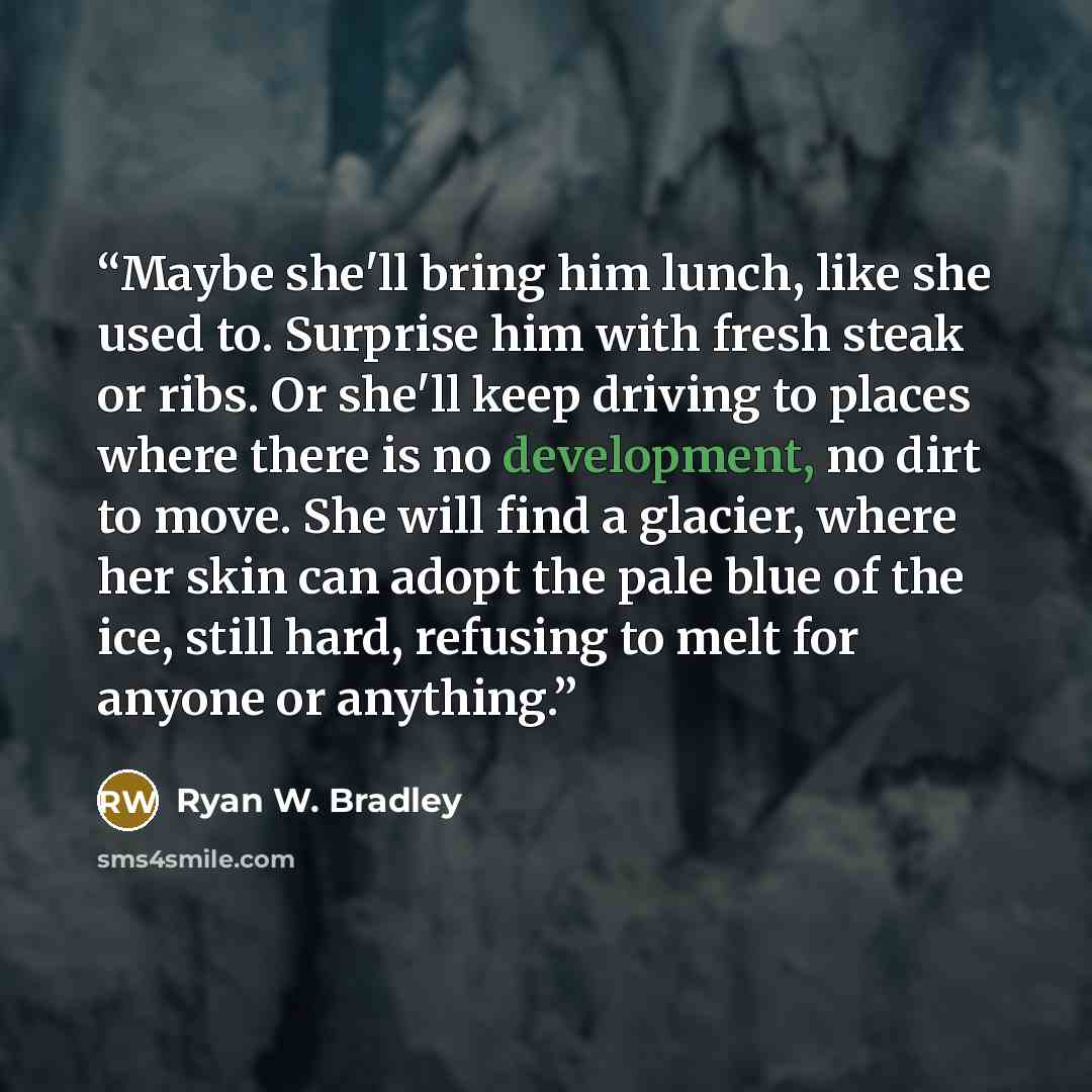 “Maybe she'll bring him lunch, like she used to. Surprise him with fresh steak or ribs. Or she'll keep driving to places where there is no development, no dirt to move. She will find a glacier, where her skin can adopt the pale blue of the ice, still hard, refusing to melt for anyone or anything.” quote by Ryan W. Bradley
