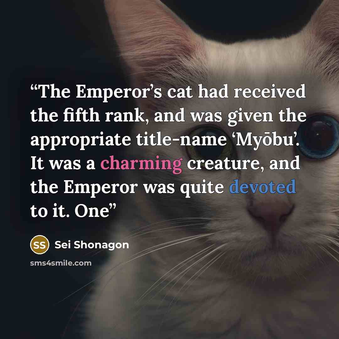 “The Emperor’s cat had received the fifth rank, and was given the appropriate title-name ‘Myōbu’. It was a charming creature, and the Emperor was quite devoted to it. One” quote by Sei Shōnagon