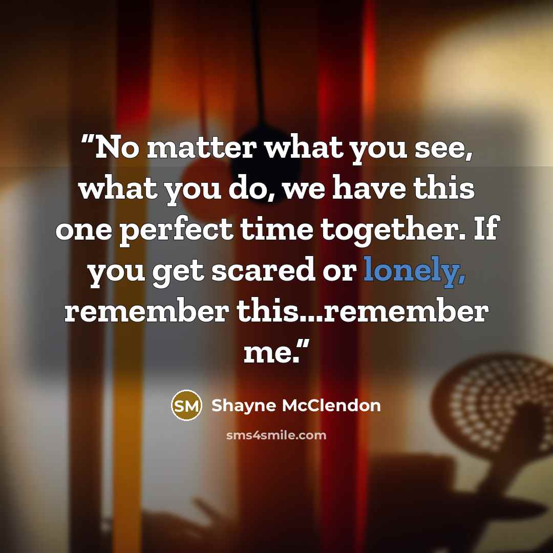 “No matter what you see, what you do, we have this one perfect time together. If you get scared or lonely, remember this...remember me.” quote by Shayne McClendon