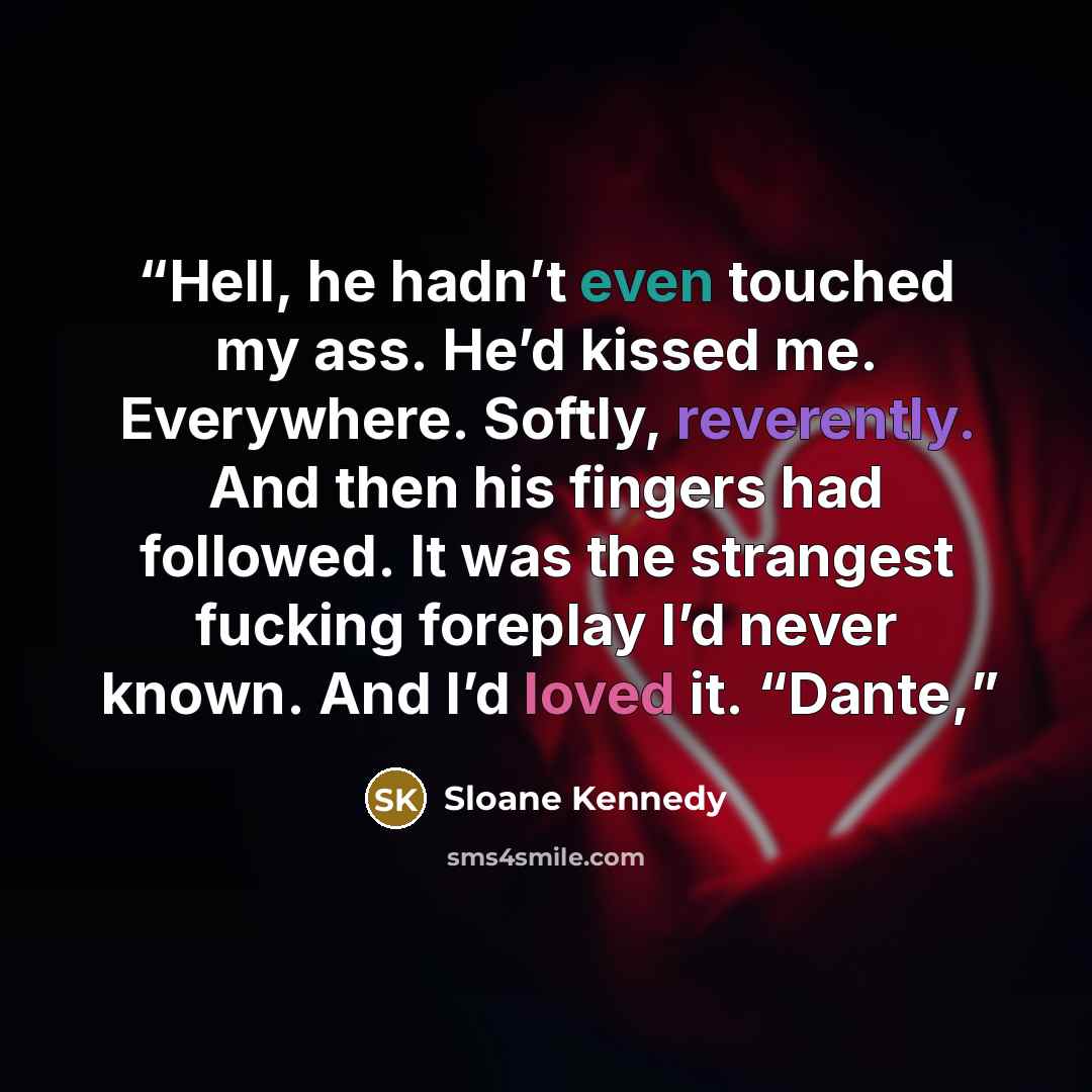 “Hell, he hadn’t even touched my ass. He’d kissed me. Everywhere. Softly, reverently. And then his fingers had followed. It was the strangest fucking foreplay I’d never known. And I’d loved it. “Dante,” quote by Sloane Kennedy