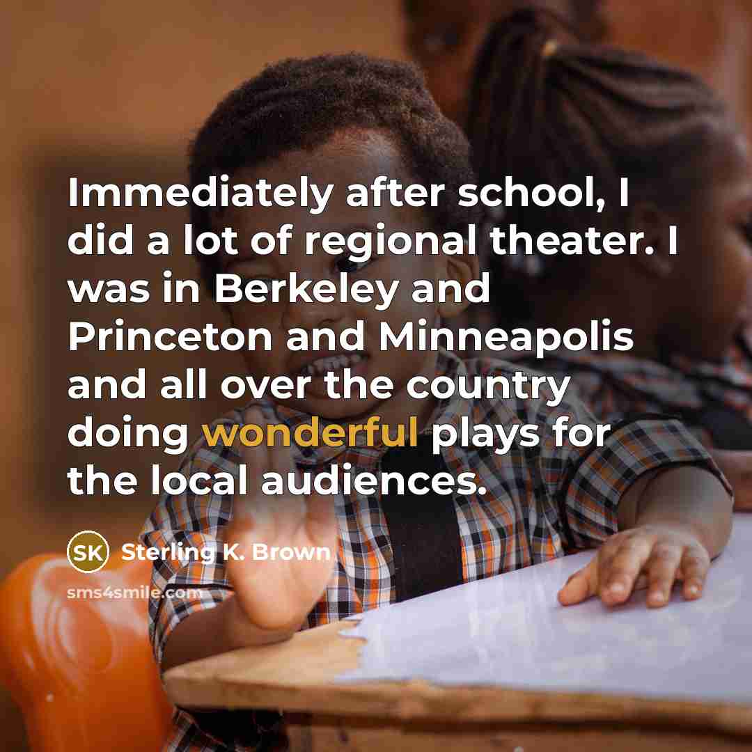“Immediately after school, I did a lot of regional theater. I was in Berkeley and Princeton and Minneapolis and all over the country doing wonderful plays for the local audiences.” quote by Sterling K. Brown