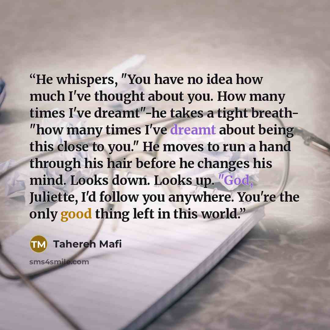 “He whispers, "You have no idea how much I've thought about you. How many times I've dreamt"-he takes a tight breath- "how many times I've dreamt about being this close to you." He moves to run a hand through his hair before he changes his mind. Looks down. Looks up. "God, Juliette, I'd follow you…” quote by Tahereh Mafi