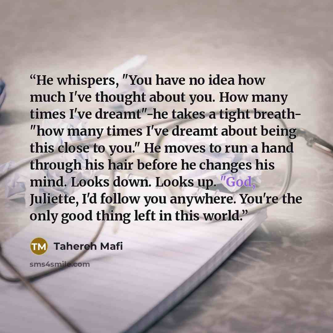 “He whispers, "You have no idea how much I've thought about you. How many times I've dreamt"-he takes a tight breath- "how many times I've dreamt about being this close to you." He moves to run a hand through his hair before he changes his mind. Looks down. Looks up. "God, Juliette, I'd follow you…” quote by Tahereh Mafi