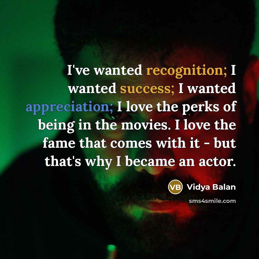 “I've wanted recognition; I wanted success; I wanted appreciation; I love the perks of being in the movies. I love the fame that comes with it - but that's why I became an actor.” quote by Vidya Balan