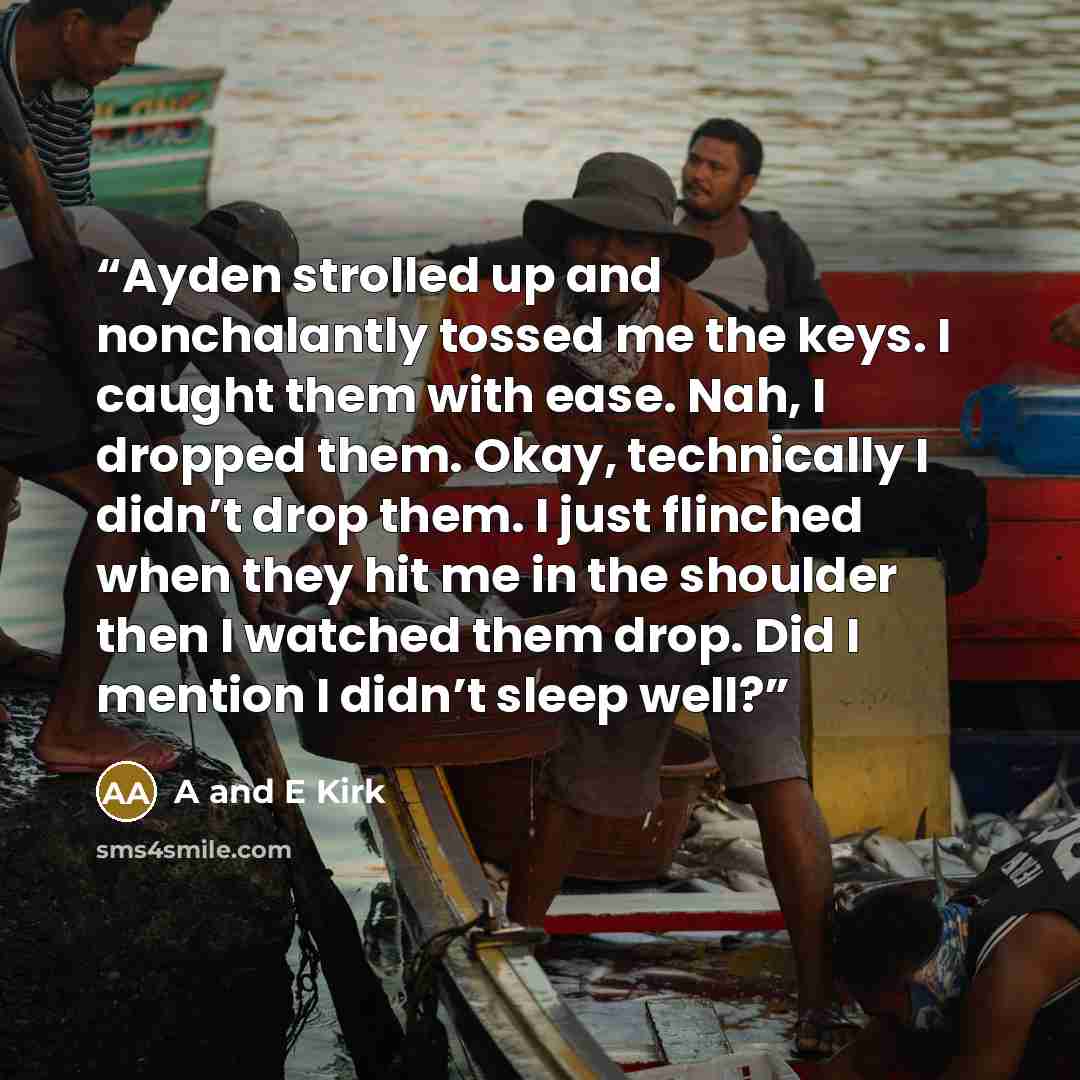 “Ayden strolled up and nonchalantly tossed me the keys. I caught them with ease. Nah, I dropped them. Okay, technically I didn’t drop them. I just flinched when they hit me in the shoulder then I watched them drop. Did I mention I didn’t sleep well?” quote by A and E Kirk