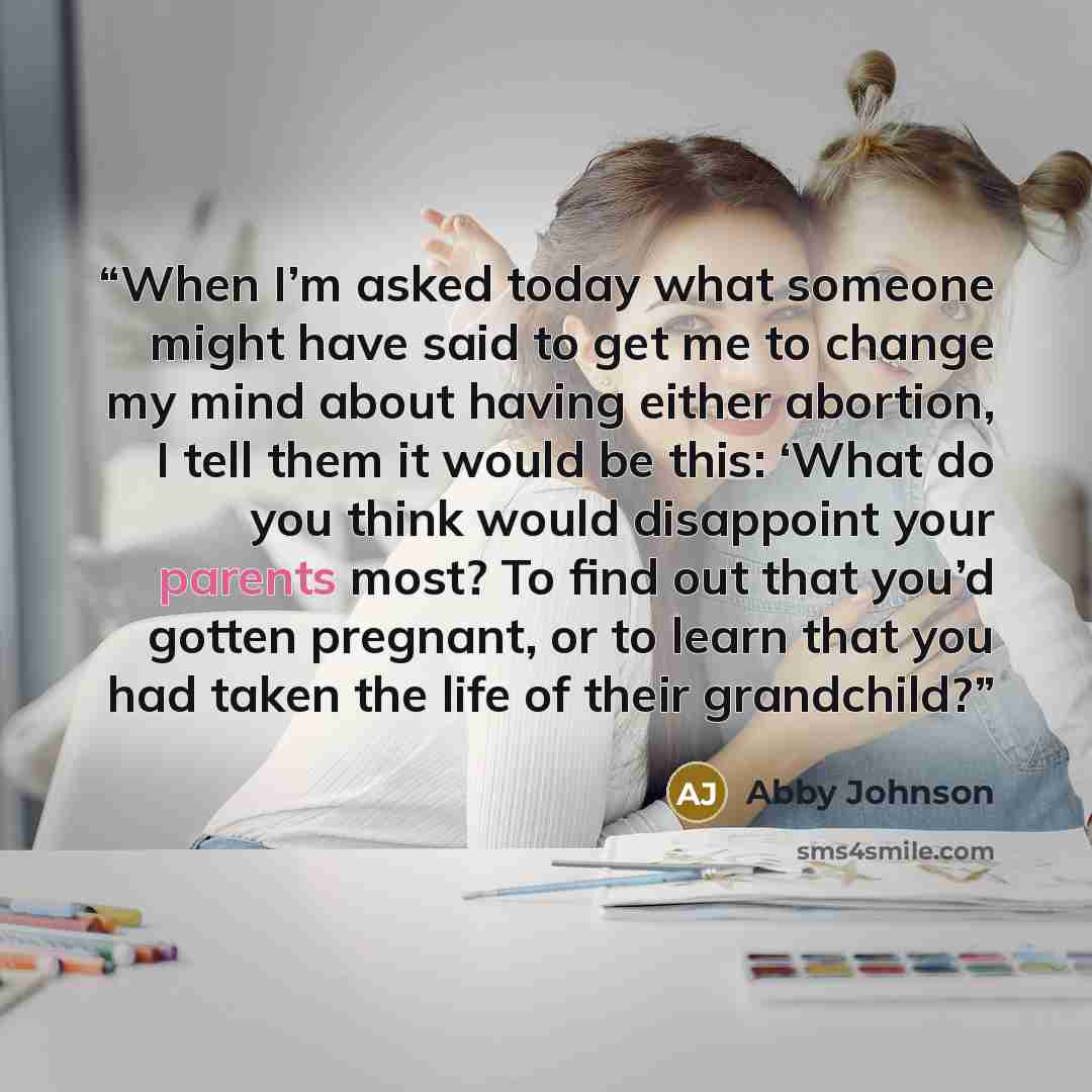 “When I’m asked today what someone might have said to get me to change my mind about having either abortion, I tell them it would be this: ‘What do you think would disappoint your parents most? To find out that you’d gotten pregnant, or to learn that you had taken the life of their grandchild?” quote by Abby Johnson