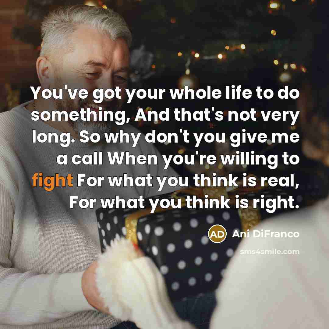 “You've got your whole life to do something, And that's not very long. So why don't you give me a call When you're willing to fight For what you think is real, For what you think is right.” quote by Ani DiFranco