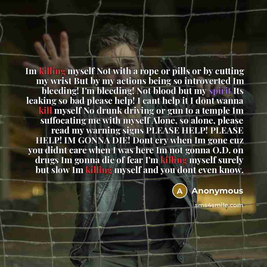 “Im killing myself Not with a rope or pills or by cutting my wrist But by my actions being so introverted Im bleeding! I'm bleeding! Not blood but my spirit Its leaking so bad please help! I cant help it I dont wanna kill myself No drunk driving or gun to a temple Im suffocating me with myself…” quote by Anonymous