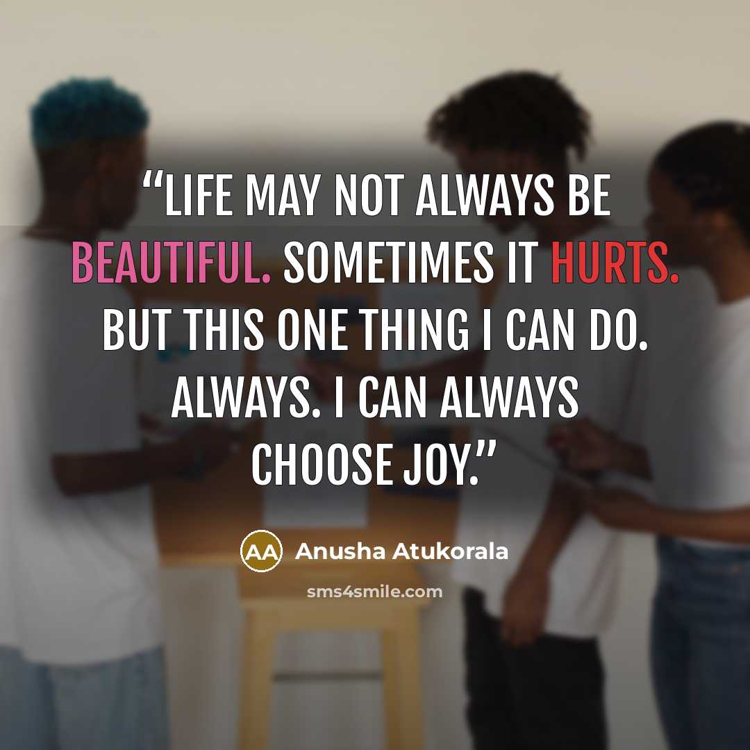“Life may not always be beautiful. Sometimes it hurts. But this one thing I can do. Always. I can always choose joy.” quote by Anusha Atukorala