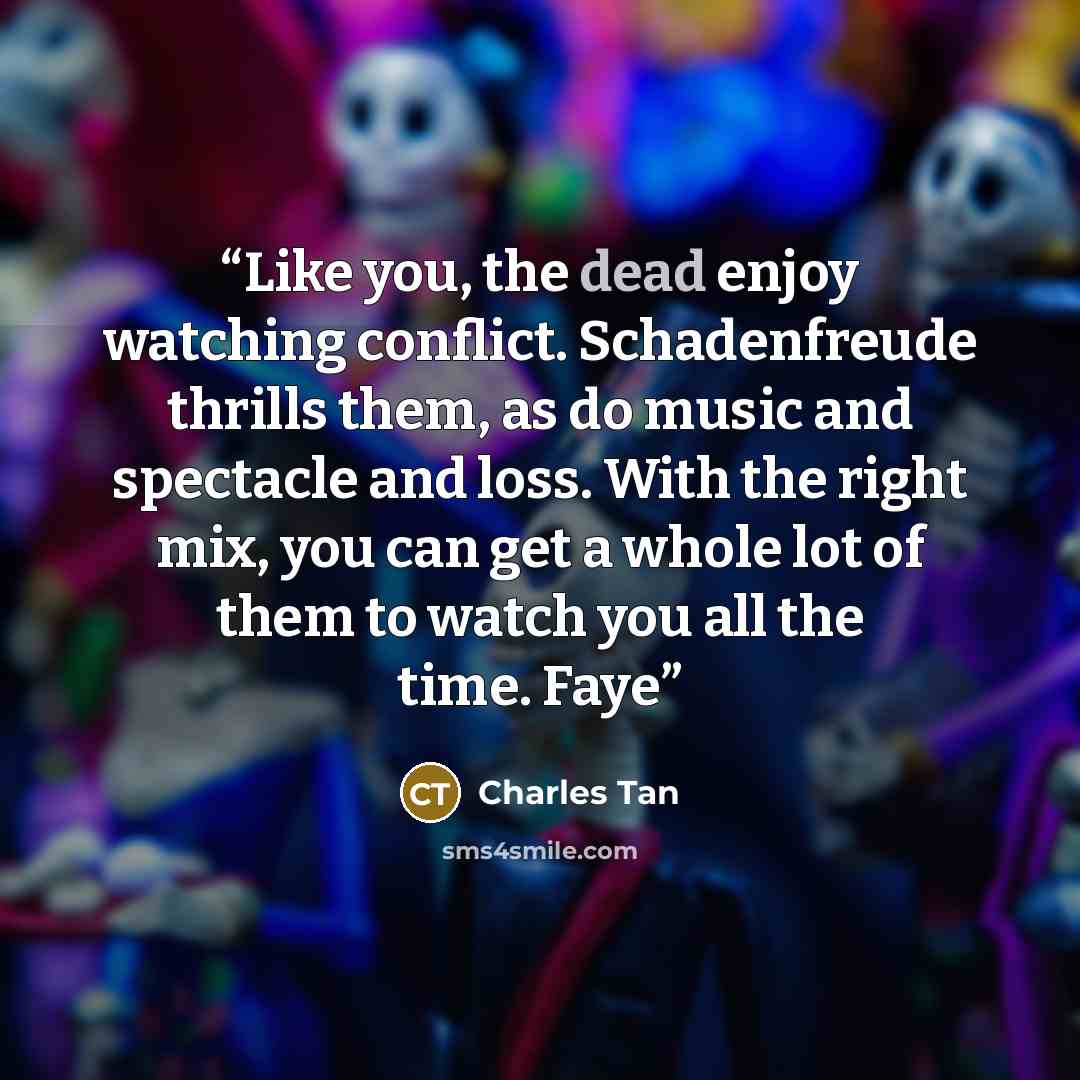 “Like you, the dead enjoy watching conflict. Schadenfreude thrills them, as do music and spectacle and loss. With the right mix, you can get a whole lot of them to watch you all the time. Faye” quote by Charles Tan