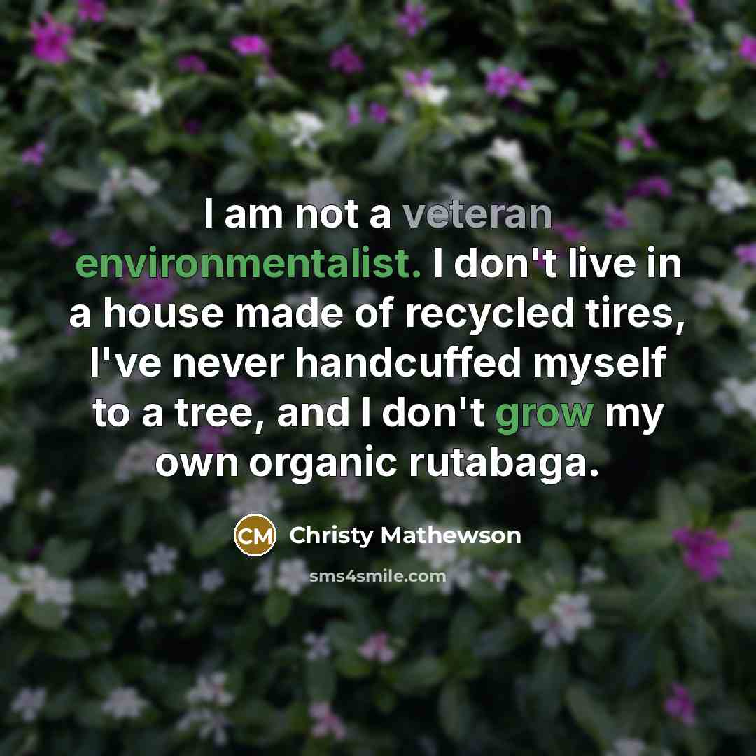 “I am not a veteran environmentalist. I don't live in a house made of recycled tires, I've never handcuffed myself to a tree, and I don't grow my own organic rutabaga.” quote by Christy Mathewson