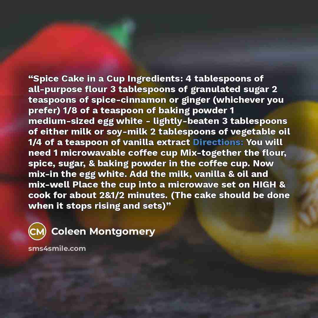 “Spice Cake in a Cup Ingredients: 4 tablespoons of all-purpose flour 3 tablespoons of granulated sugar 2 teaspoons of spice-cinnamon or ginger (whichever you prefer) 1/8 of a teaspoon of baking powder 1 medium-sized egg white - lightly-beaten 3 tablespoons of either milk or soy-milk 2 tablespoons…” quote by Coleen Montgomery