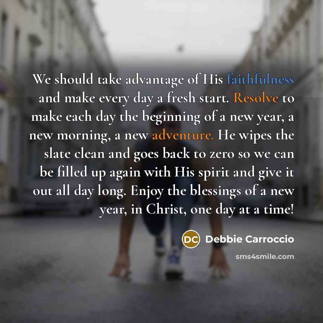 “We should take advantage of His faithfulness and make every day a fresh start. Resolve to make each day the beginning of a new year, a new morning, a new adventure. He wipes the slate clean and goes back to zero so we can be filled up again with His spirit and give it out all day long. Enjoy the…” quote by Debbie Carroccio