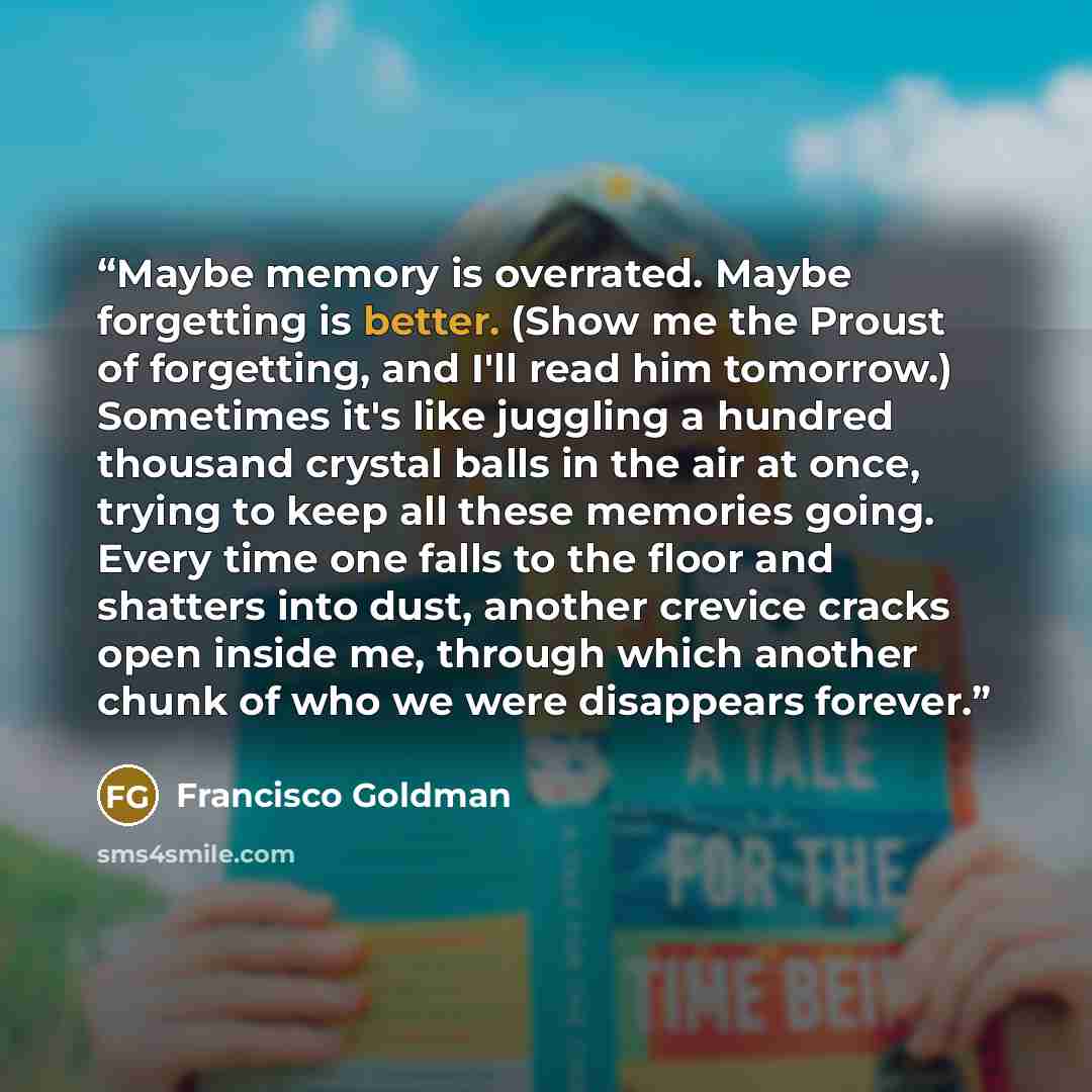 “Maybe memory is overrated. Maybe forgetting is better. (Show me the Proust of forgetting, and I'll read him tomorrow.) Sometimes it's like juggling a hundred thousand crystal balls in the air at once, trying to keep all these memories going. Every time one falls to the floor and shatters into…” quote by Francisco Goldman