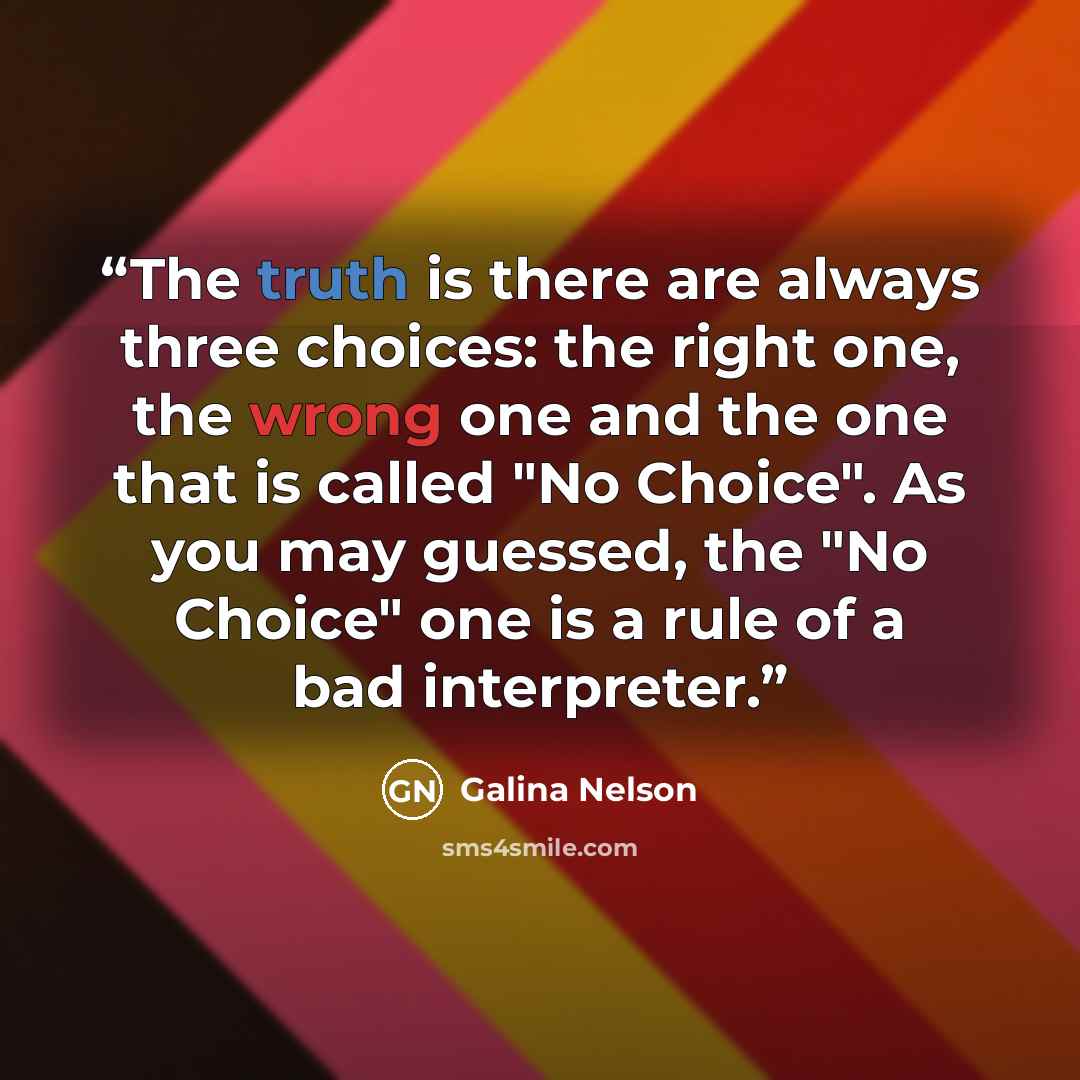 “The truth is there are always three choices: the right one, the wrong one and the one that is called "No Choice". As you may guessed, the "No Choice" one is a rule of a bad interpreter.” quote by Galina Nelson