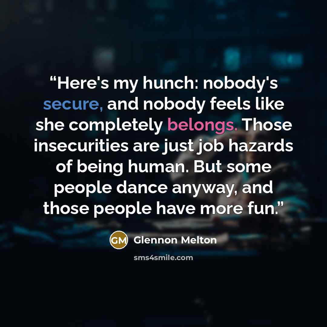 “Here's my hunch: nobody's secure, and nobody feels like she completely belongs. Those insecurities are just job hazards of being human. But some people dance anyway, and those people have more fun.” quote by Glennon Melton