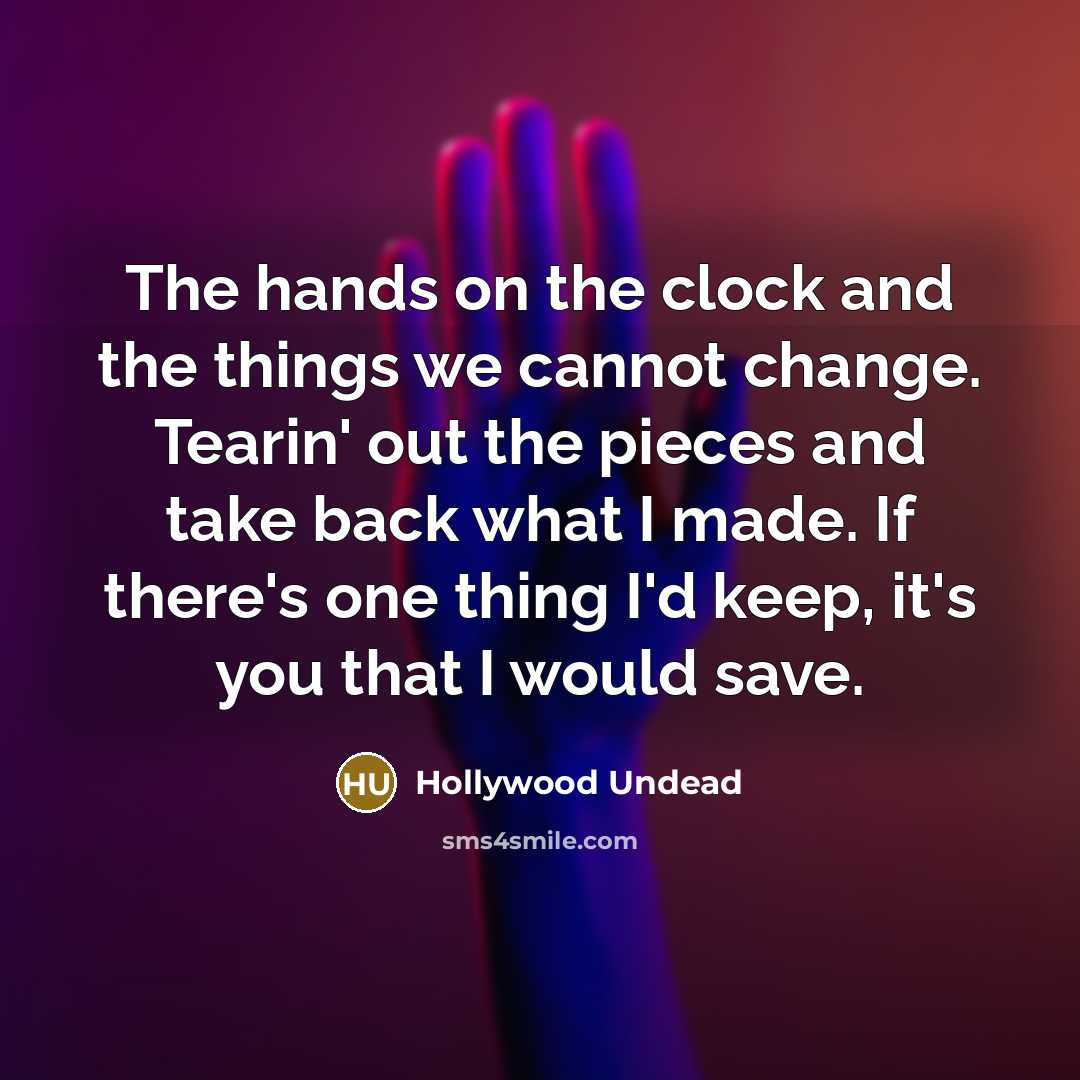 “The hands on the clock and the things we cannot change. Tearin' out the pieces and take back what I made. If there's one thing I'd keep, it's you that I would save.” quote by Hollywood Undead